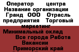 Оператор Call-центра › Название организации ­ Гранд, ООО › Отрасль предприятия ­ Торговый маркетинг › Минимальный оклад ­ 30 000 - Все города Работа » Вакансии   . Приморский край,Спасск-Дальний г.